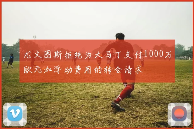尤文图斯拒绝为大马丁支付1000万欧元加浮动费用的转会请求