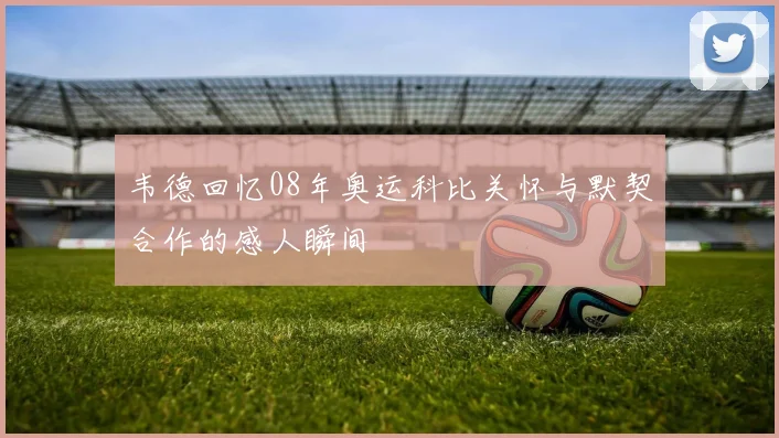 韦德回忆08年奥运科比关怀与默契合作的感人瞬间