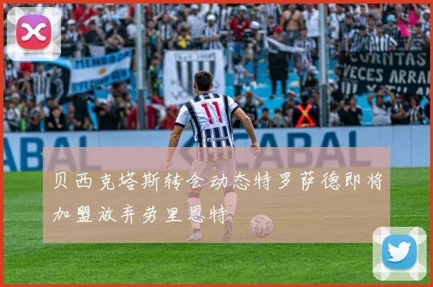 贝西克塔斯转会动态特罗萨德即将加盟放弃劳里恩特