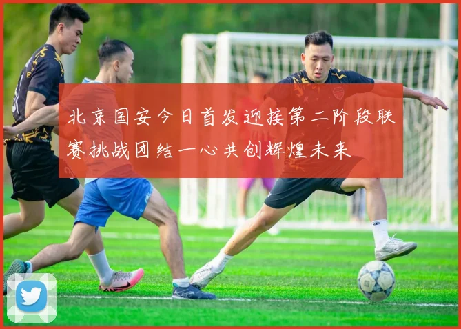 北京国安今日首发迎接第二阶段联赛挑战团结一心共创辉煌未来