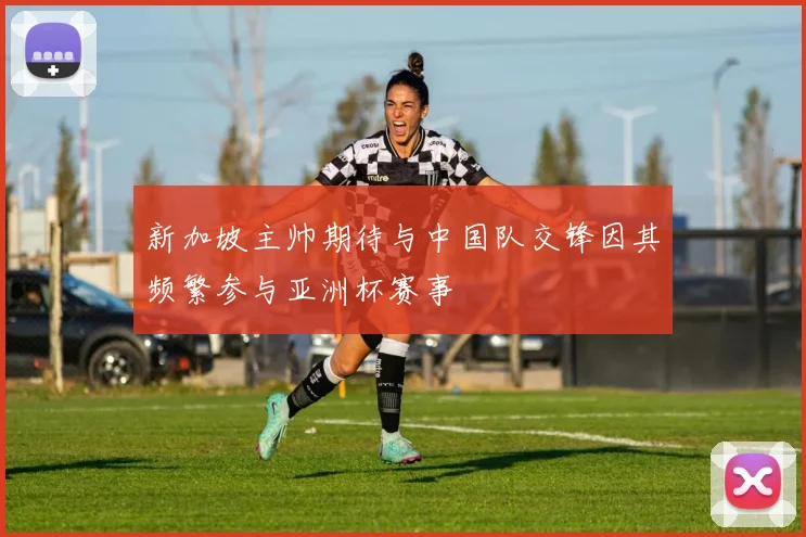 新加坡主帅期待与中国队交锋因其频繁参与亚洲杯赛事