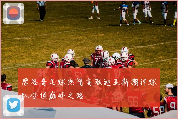 摩洛哥足球热情高涨迪亚斯期待球队登顶巅峰之路