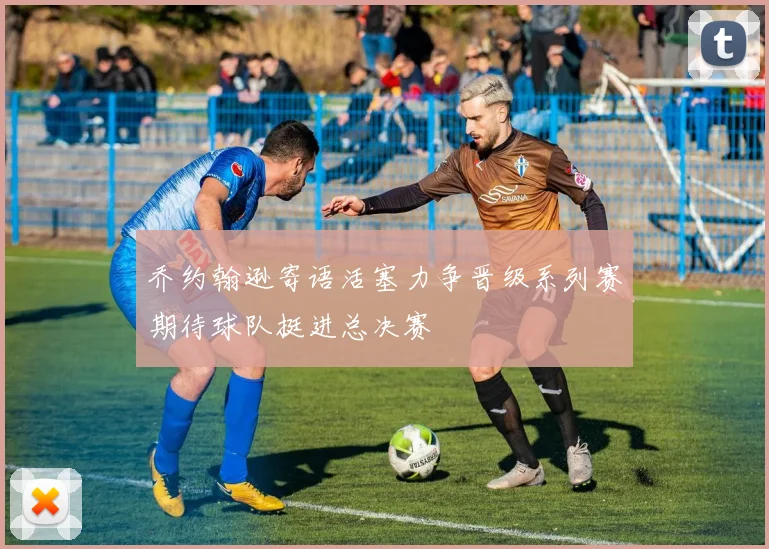 乔约翰逊寄语活塞力争晋级系列赛期待球队挺进总决赛
