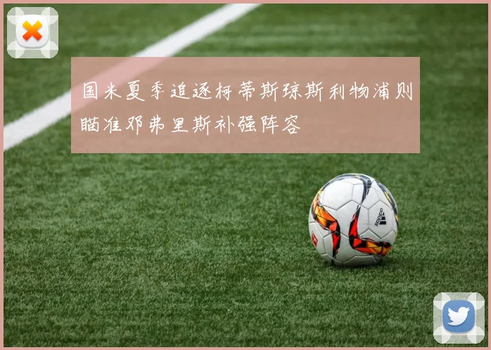 国米夏季追逐柯蒂斯琼斯利物浦则瞄准邓弗里斯补强阵容