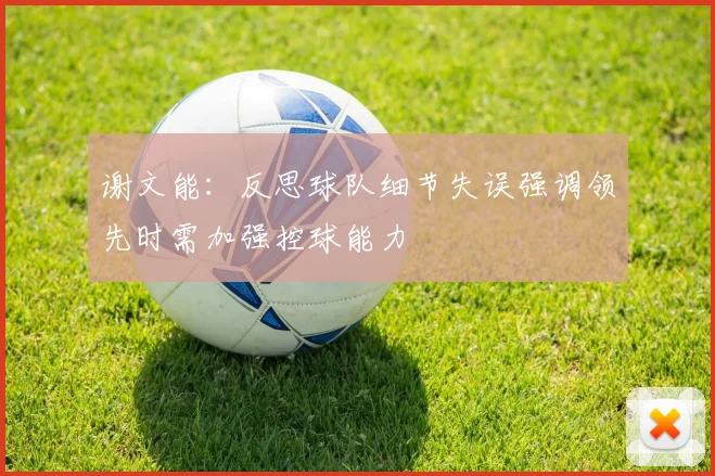 谢文能：反思球队细节失误强调领先时需加强控球能力