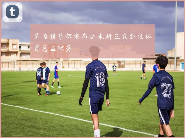 罗马俱乐部宣布达米科正式担任体育总监职务