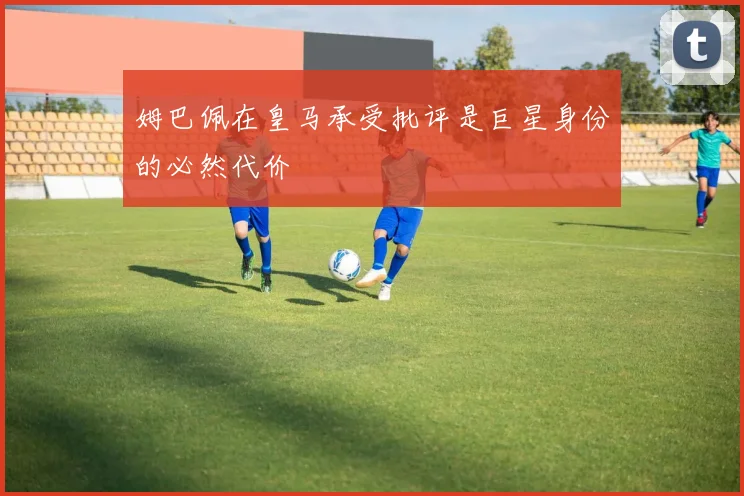 姆巴佩在皇马承受批评是巨星身份的必然代价