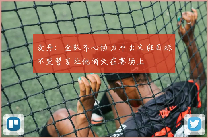 麦丹：全队齐心协力冲击文班目标不变誓言让他消失在赛场上