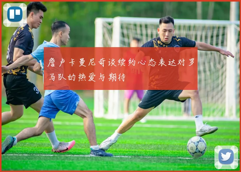 詹卢卡曼尼奇谈续约心态表达对罗马队的热爱与期待