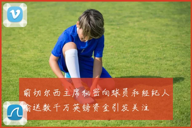 前切尔西主席秘密向球员和经纪人输送数千万英镑资金引发关注