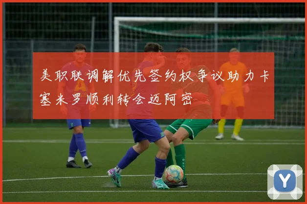 美职联调解优先签约权争议助力卡塞米罗顺利转会迈阿密