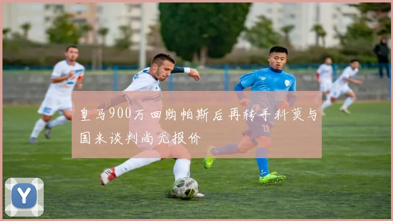 皇马900万回购帕斯后再转手科莫与国米谈判尚无报价