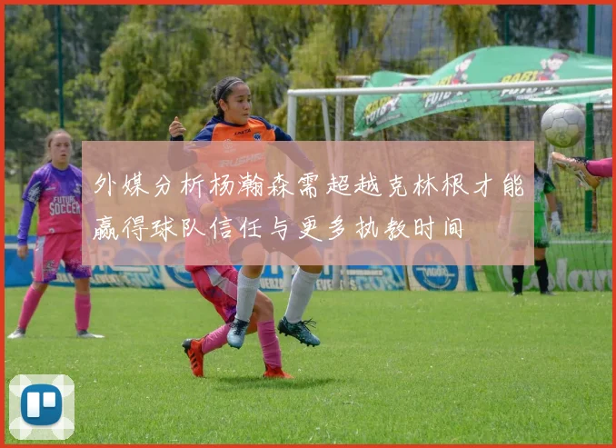 外媒分析杨瀚森需超越克林根才能赢得球队信任与更多执教时间
