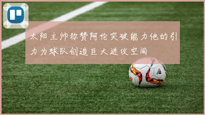 太阳主帅称赞阿伦突破能力他的引力为球队创造巨大进攻空间