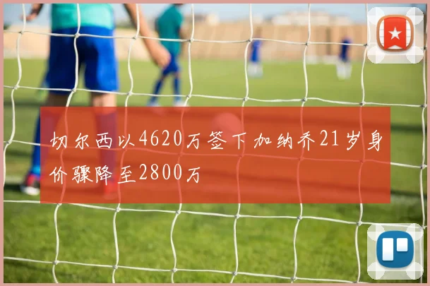 切尔西以4620万签下加纳乔21岁身价骤降至2800万
