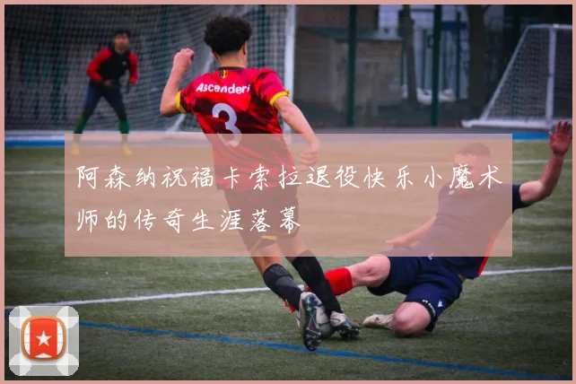 阿森纳祝福卡索拉退役快乐小魔术师的传奇生涯落幕