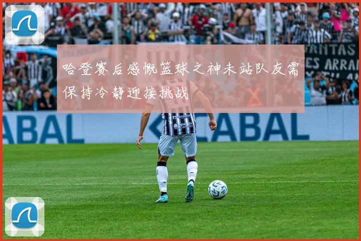 哈登赛后感慨篮球之神未站队友需保持冷静迎接挑战
