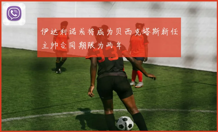 伊达利诺或将成为贝西克塔斯新任主帅合同期限为两年