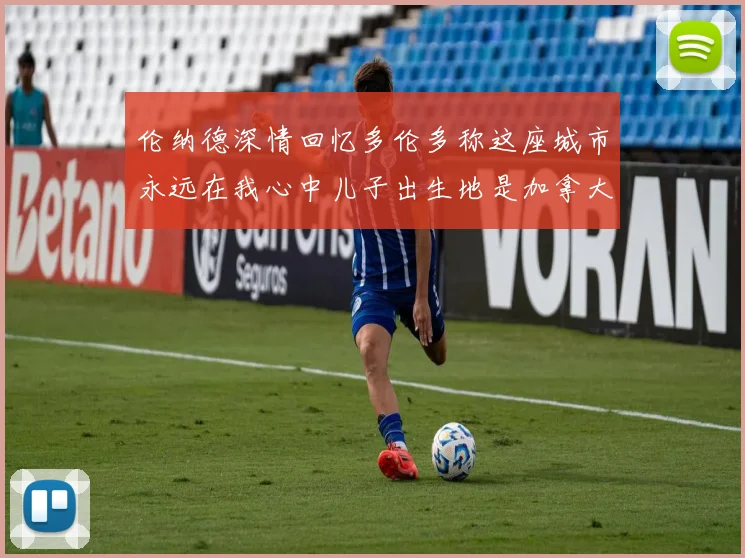伦纳德深情回忆多伦多称这座城市永远在我心中儿子出生地是加拿大