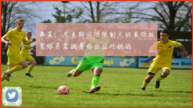 弗莱：尼克斯必须限制文班表现板凳球员需挺身而出应对挑战